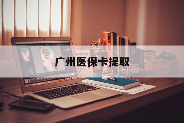 安阳广州医保卡提取(广州医保卡提取多久到账)