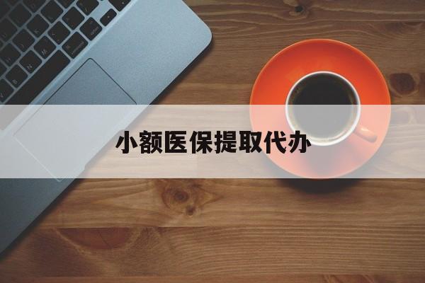 小额医保提取代办(小额医保提取代办流程)