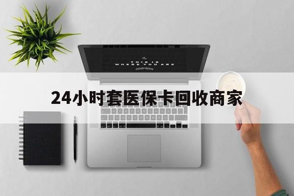 安阳24小时套医保卡回收商家(高价回收医保卡联系方式)