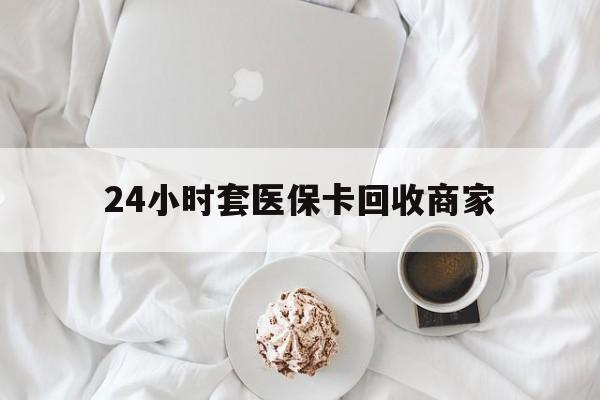 安阳24小时套医保卡回收商家(24小时套医保卡回收商家会知道吗)